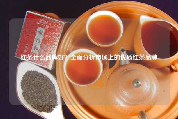 红茶什么品牌好？全面分析市场上的优质红茶品牌