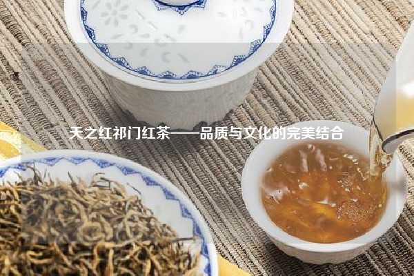  天之红祁门红茶——品质与文化的完美结合 