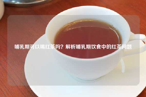 哺乳期可以喝红茶吗？解析哺乳期饮食中的红茶问题