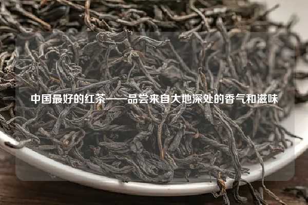 中国最好的红茶——品尝来自大地深处的香气和滋味