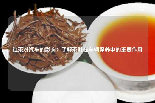 红茶对汽车的影响：了解茶叶在车辆保养中的重要作用