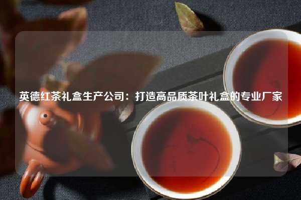英德红茶礼盒生产公司：打造高品质茶叶礼盒的专业厂家