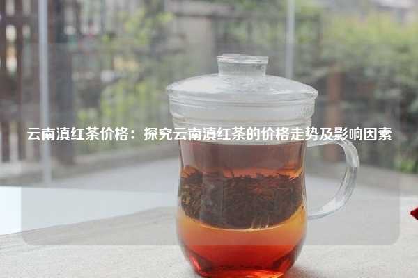 云南滇红茶价格：探究云南滇红茶的价格走势及影响因素